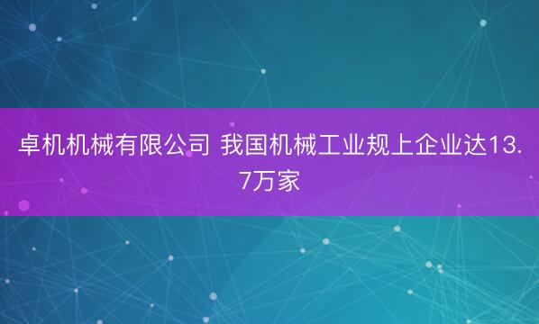 卓机机械有限公司 我国机械工业规上企业达13.7万家