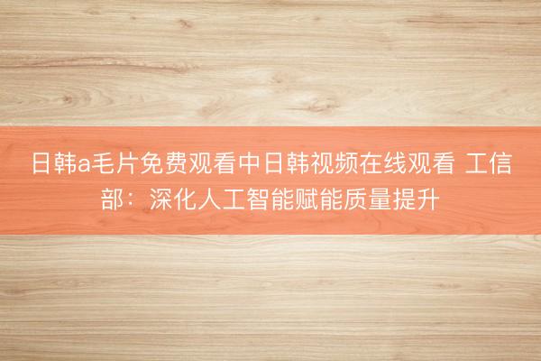 日韩a毛片免费观看中日韩视频在线观看 工信部：深化人工智能赋能质量提升
