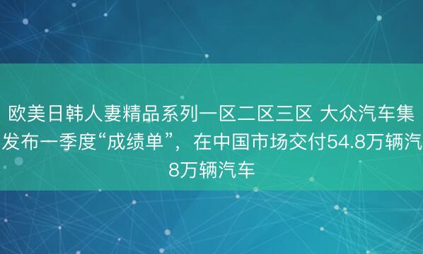 欧美日韩人妻精品系列一区二区三区 大众汽车集团发布一季度“成绩单”，在中国市场交付54.8万辆汽车