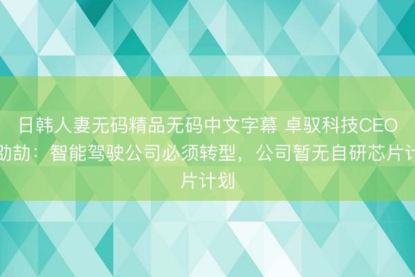 日韩人妻无码精品无码中文字幕 卓驭科技CEO沈劭劼：智能驾驶公司必须转型，公司暂无自研芯片计划