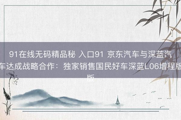 91在线无码精品秘 入口91 京东汽车与深蓝汽车达成战略合作：独家销售国民好车深蓝L06增程版