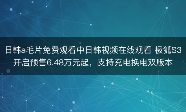 日韩a毛片免费观看中日韩视频在线观看 极狐S3开启预售6.48万元起，支持充电换电双版本