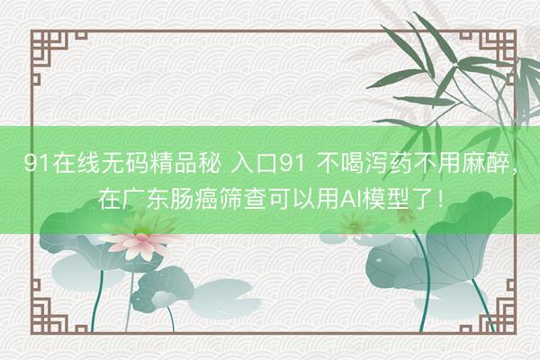 91在线无码精品秘 入口91 不喝泻药不用麻醉，在广东肠癌筛查可以用AI模型了！