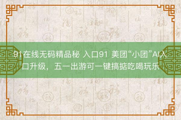 91在线无码精品秘 入口91 美团“小团”AI入口升级，五一出游可一键搞掂吃喝玩乐