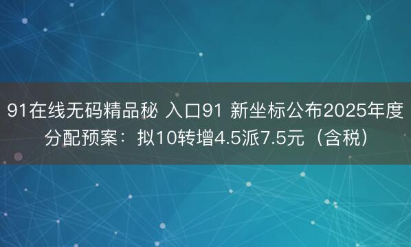 91在线无码精品秘 入口91 新坐标公布2025年度分配预案：拟10转增4.5派7.5元（含税）