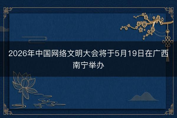 2026年中国网络文明大会将于5月19日在广西南宁举办