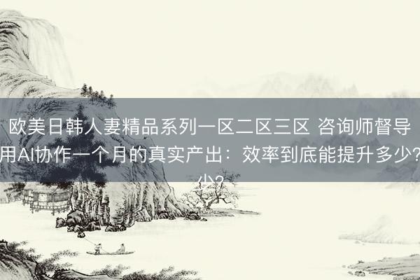 欧美日韩人妻精品系列一区二区三区 咨询师督导用AI协作一个月的真实产出：效率到底能提升多少？