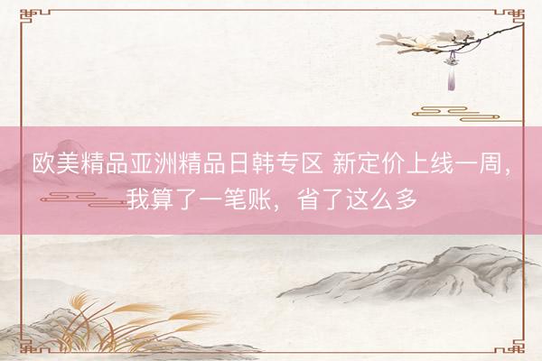 欧美精品亚洲精品日韩专区 新定价上线一周，我算了一笔账，省了这么多