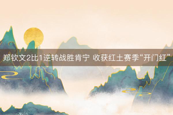 郑钦文2比1逆转战胜肯宁 收获红土赛季“开门红”