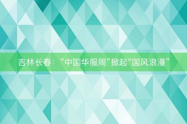 吉林长春：“中国华服周”掀起“国风浪漫”