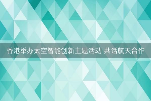 香港举办太空智能创新主题活动 共话航天合作