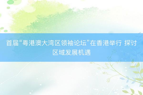 首届“粤港澳大湾区领袖论坛”在香港举行 探讨区域发展机遇