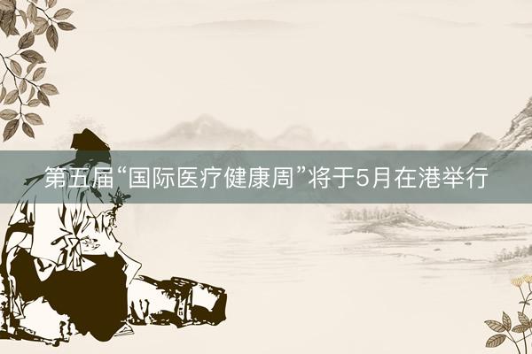 第五届“国际医疗健康周”将于5月在港举行
