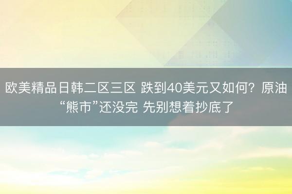 欧美精品日韩二区三区 跌到40美元又如何？原油“熊市”还没完 先别想着抄底了