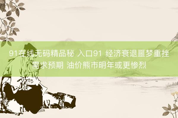 91在线无码精品秘 入口91 经济衰退噩梦重挫需求预期 油价熊市明年或更惨烈