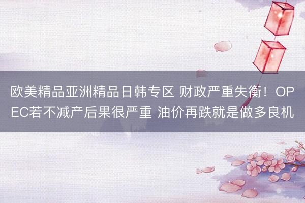 欧美精品亚洲精品日韩专区 财政严重失衡！OPEC若不减产后果很严重 油价再跌就是做多良机