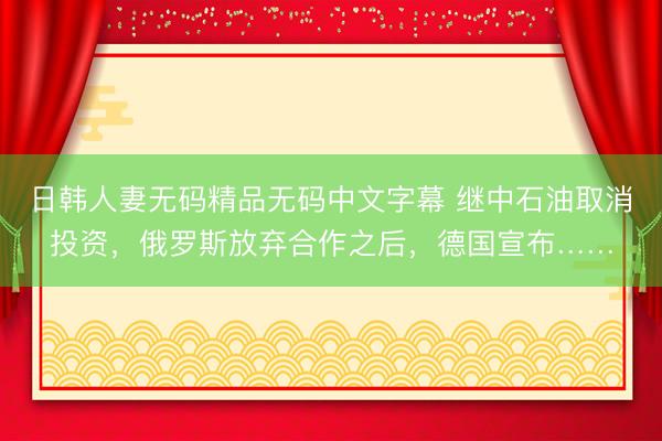 日韩人妻无码精品无码中文字幕 继中石油取消投资，俄罗斯放弃合作之后，德国宣布……