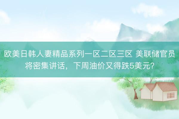 欧美日韩人妻精品系列一区二区三区 美联储官员将密集讲话，下周油价又得跌5美元？