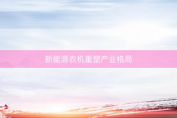 新能源农机重塑产业格局