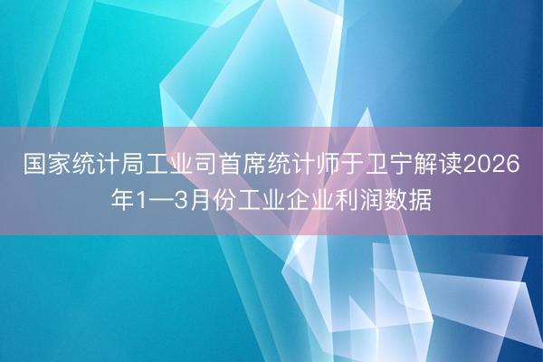 国家统计局工业司首席统计师于卫宁解读2026年1—3月份工业企业利润数据