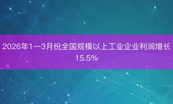 2026年1—3月份全国规模以上工业企业利润增长15.5%