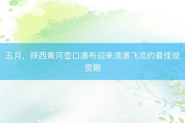 五月，陕西黄河壶口瀑布迎来清瀑飞流的最佳观赏期