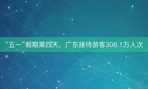“五一”假期第四天，广东接待游客306.1万人次