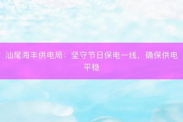 汕尾海丰供电局：坚守节日保电一线，确保供电平稳