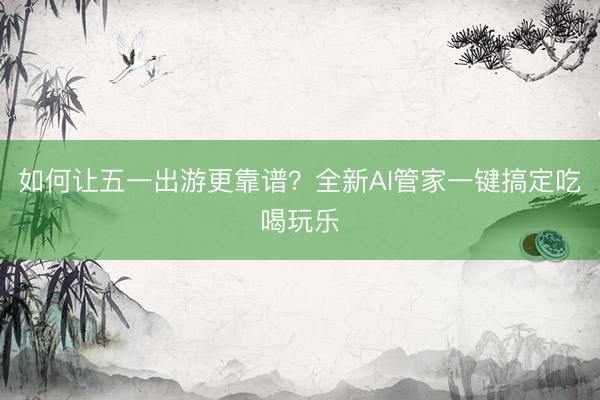 如何让五一出游更靠谱？全新AI管家一键搞定吃喝玩乐