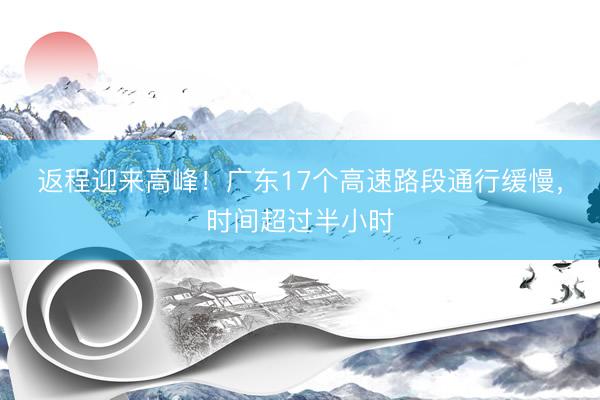返程迎来高峰！广东17个高速路段通行缓慢，时间超过半小时