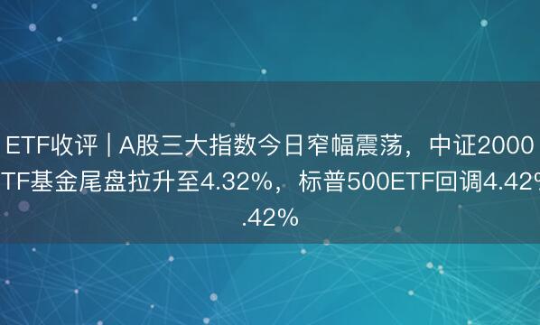 ETF收评 | A股三大指数今日窄幅震荡，中证2000ETF基金尾盘拉升至4.32%，标普500ETF回调4.42%
