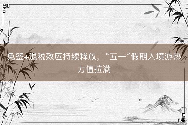 免签+退税效应持续释放，“五一”假期入境游热力值拉满