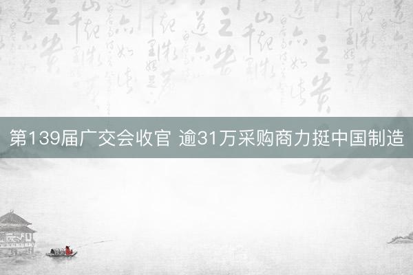 第139届广交会收官 逾31万采购商力挺中国制造