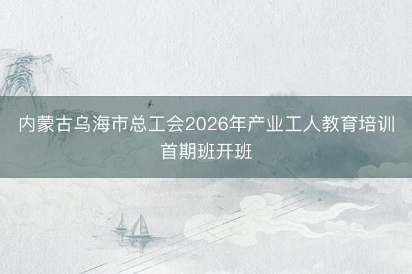 内蒙古乌海市总工会2026年产业工人教育培训首期班开班