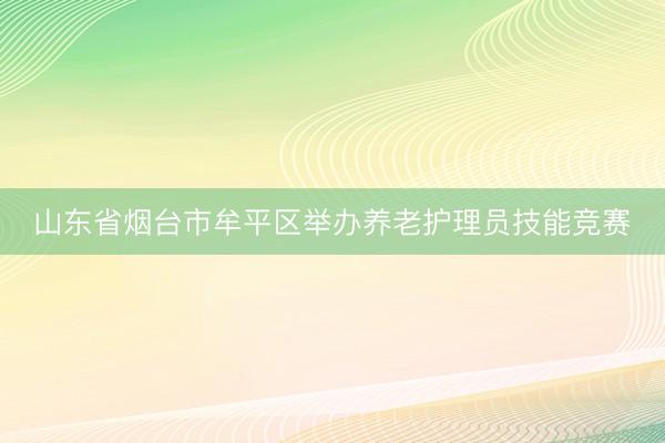 山东省烟台市牟平区举办养老护理员技能竞赛