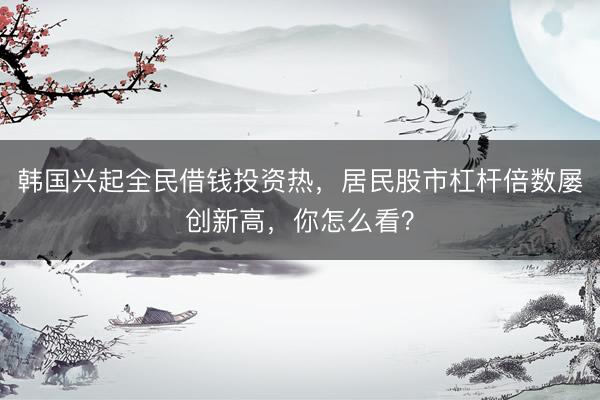韩国兴起全民借钱投资热，居民股市杠杆倍数屡创新高，你怎么看？