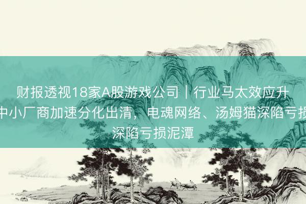 财报透视18家A股游戏公司｜行业马太效应升级：中小厂商加速分化出清，电魂网络、汤姆猫深陷亏损泥潭