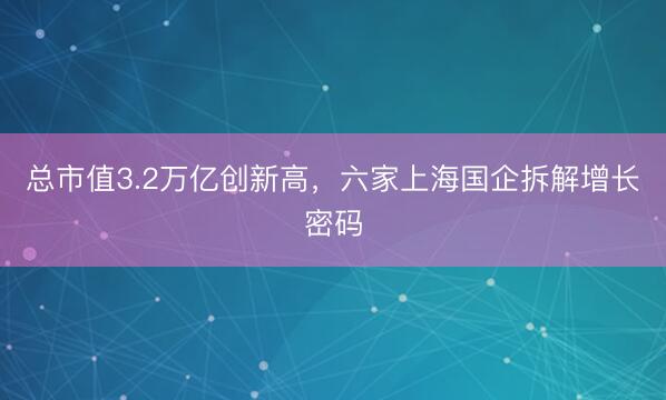 总市值3.2万亿创新高，六家上海国企拆解增长密码