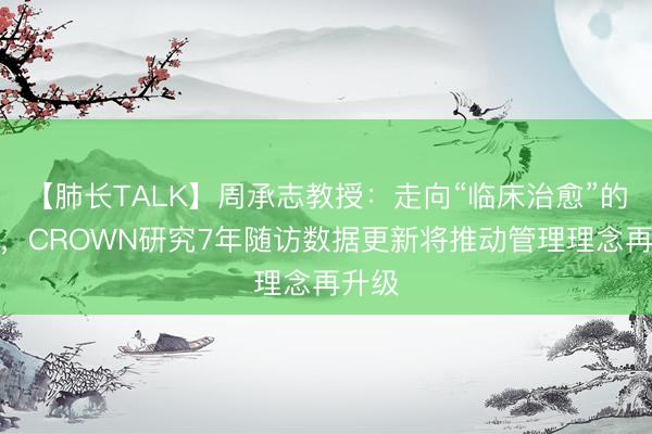 【肺长TALK】周承志教授：走向“临床治愈”的黎明，CROWN研究7年随访数据更新将推动管理理念再升级