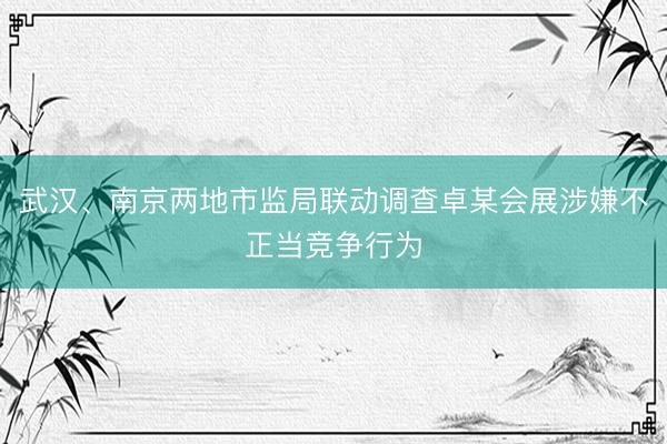 武汉、南京两地市监局联动调查卓某会展涉嫌不正当竞争行为
