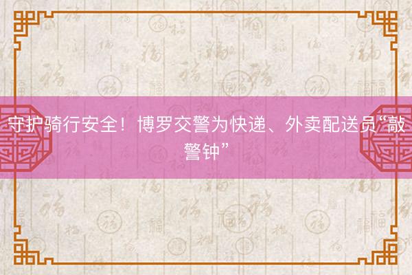 守护骑行安全！博罗交警为快递、外卖配送员“敲警钟”