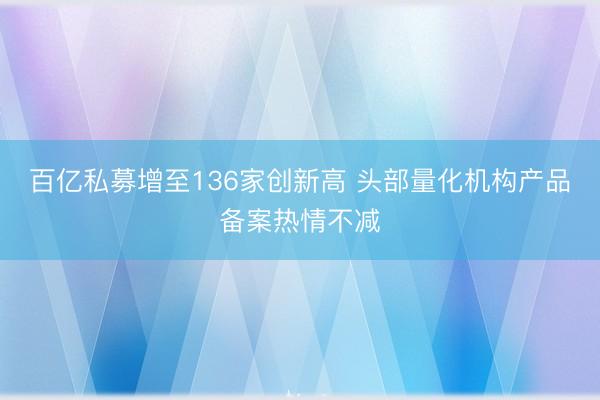 百亿私募增至136家创新高 头部量化机构产品备案热情不减