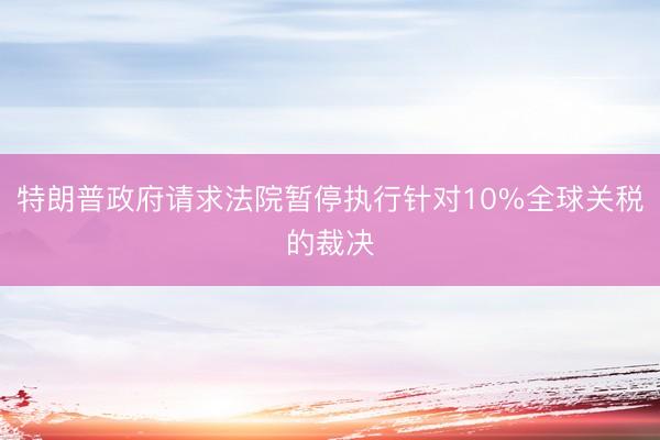 特朗普政府请求法院暂停执行针对10%全球关税的裁决