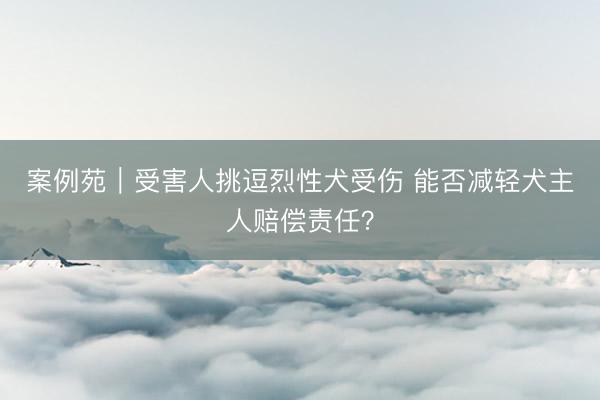 案例苑｜受害人挑逗烈性犬受伤 能否减轻犬主人赔偿责任？
