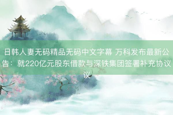 日韩人妻无码精品无码中文字幕 万科发布最新公告：就220亿元股东借款与深铁集团签署补充协议