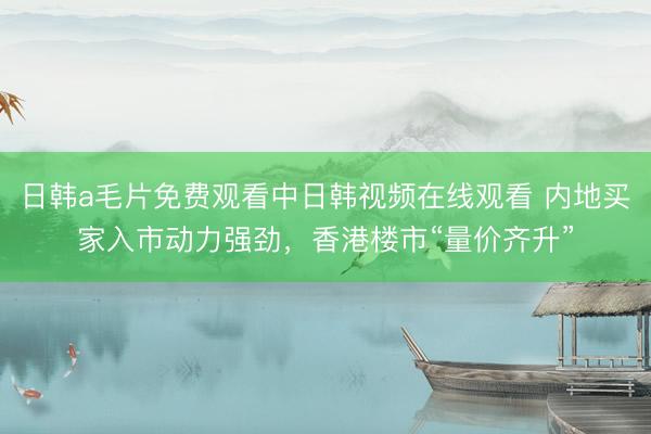 日韩a毛片免费观看中日韩视频在线观看 内地买家入市动力强劲，香港楼市“量价齐升”