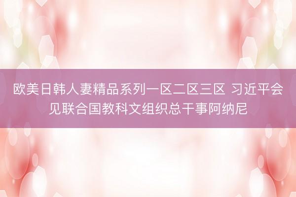 欧美日韩人妻精品系列一区二区三区 习近平会见联合国教科文组织总干事阿纳尼
