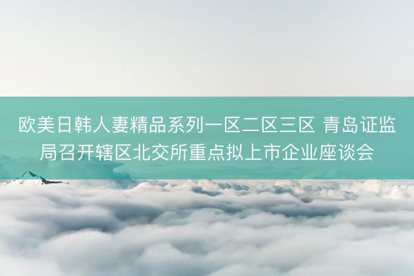欧美日韩人妻精品系列一区二区三区 青岛证监局召开辖区北交所重点拟上市企业座谈会