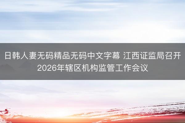 日韩人妻无码精品无码中文字幕 江西证监局召开2026年辖区机构监管工作会议
