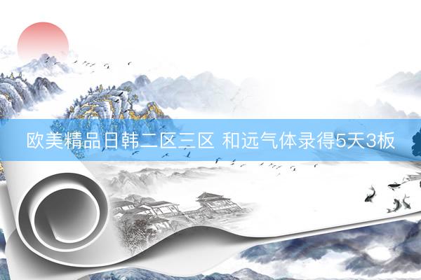 欧美精品日韩二区三区 和远气体录得5天3板